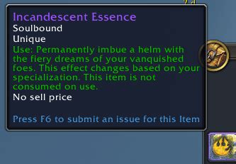 Login or register to be the first to upload a screenshot. Incandescent Essence. Item Level 489. Binds when picked up. Unique. Use: Permanently imbue a helm with the fiery dreams of your vanquished foes. This effect changes based on your specialization. This item is not consumed on use. Requires Level 70.